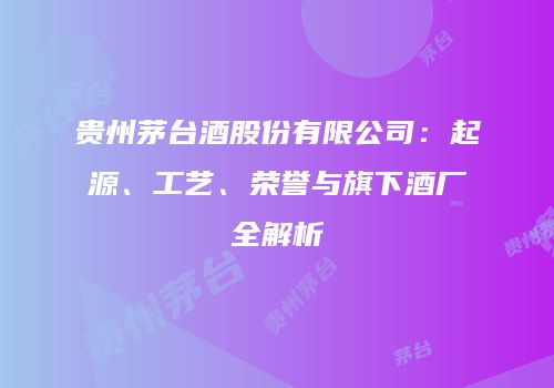 贵州茅台酒股份有限公司：起源、工艺、荣誉与旗下酒厂全解析
