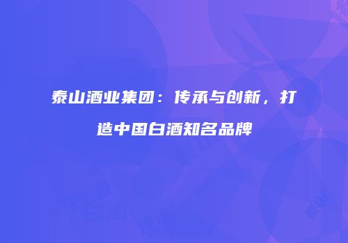 泰山酒业集团：传承与创新，打造中国白酒知名品牌