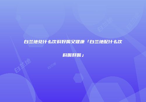 白兰地兑什么饮料好喝又健康「白兰地配什么饮料喝好喝」