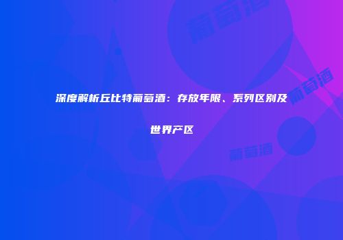 深度解析丘比特葡萄酒：存放年限、系列区别及世界产区