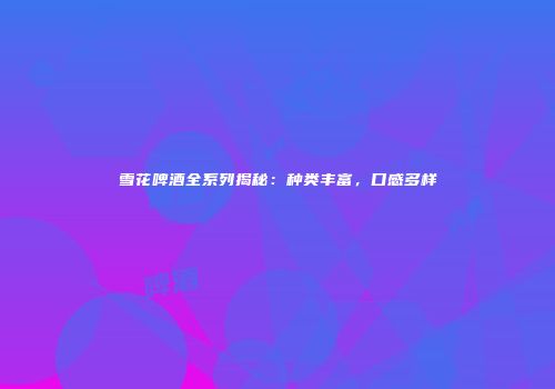 雪花啤酒全系列揭秘：种类丰富，口感多样
