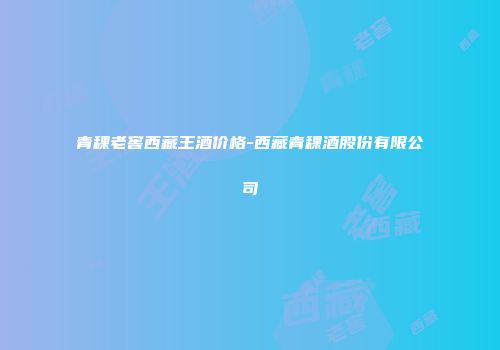 青稞老窖西藏王酒价格-西藏青稞酒股份有限公司
