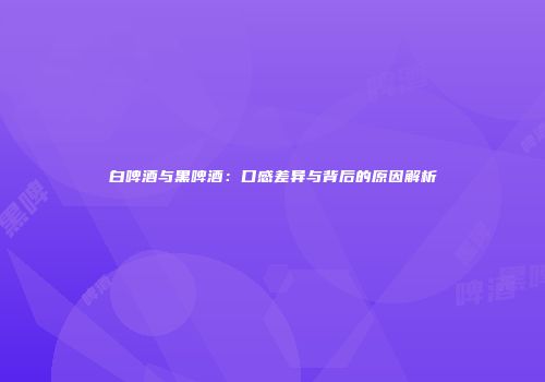 白啤酒与黑啤酒：口感差异与背后的原因解析