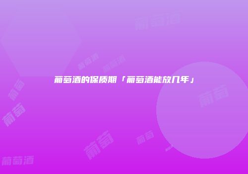 葡萄酒的保质期「葡萄酒能放几年」