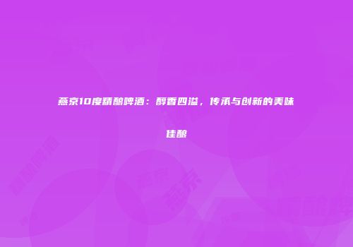 燕京10度精酿啤酒：醇香四溢，传承与创新的美味佳酿