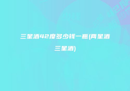 三星酒42度多少钱一瓶(两星酒三星酒)