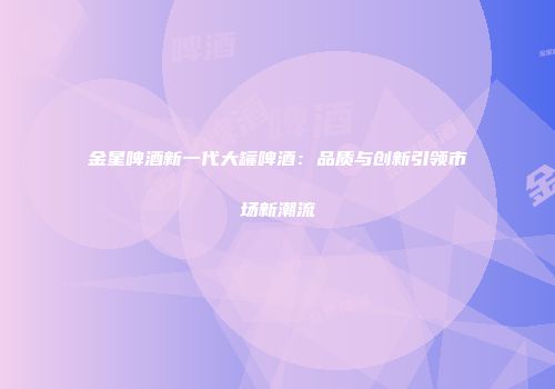 金星啤酒新一代大罐啤酒：品质与创新引领市场新潮流