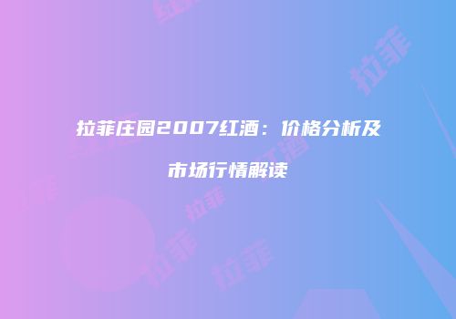 拉菲庄园2007红酒：价格分析及市场行情解读