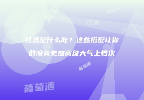 红酒配什么吃？这些搭配让你的晚餐更加高级大气上档次