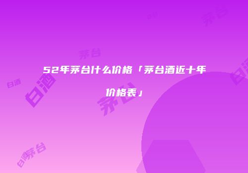 52年茅台什么价格「茅台酒近十年价格表」
