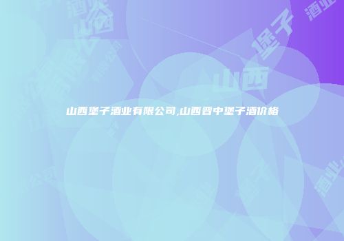 山西堡子酒业有限公司,山西晋中堡子酒价格