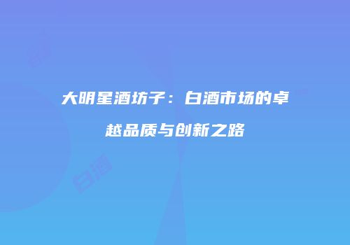 大明星酒坊子：白酒市场的卓越品质与创新之路