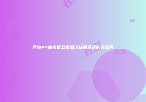 揭秘40度柔香五星酒价格因素及购买指南