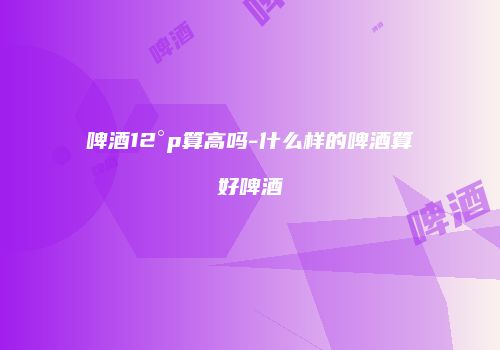 啤酒12°p算高吗-什么样的啤酒算好啤酒