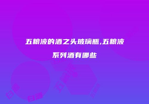 五粮液的酒之头玻璃瓶,五粮液系列酒有哪些