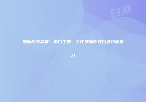 酒的创意命名：李白主题、古代酒别称及白酒特曲区分