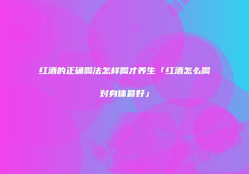 红酒的正确喝法怎样喝才养生「红酒怎么喝对身体最好」