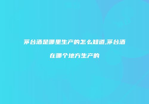 茅台酒是哪里生产的怎么知道,茅台酒在哪个地方生产的