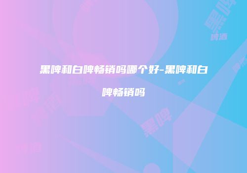 黑啤和白啤畅销吗哪个好-黑啤和白啤畅销吗