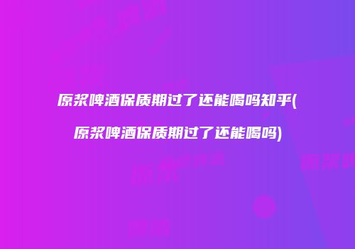 原浆啤酒保质期过了还能喝吗知乎(原浆啤酒保质期过了还能喝吗)