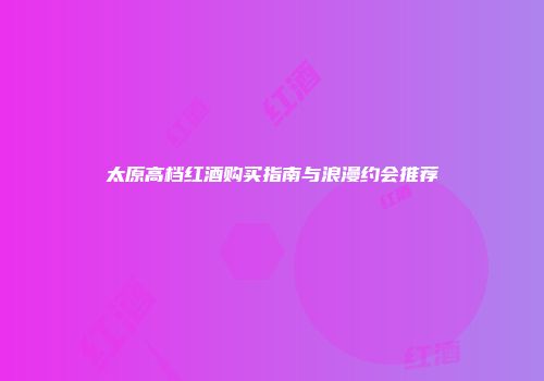 太原高档红酒购买指南与浪漫约会推荐