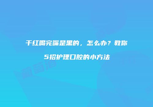 干红喝完嘴是黑的，怎么办？教你5招护理口腔的小方法