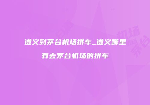 遵义到茅台机场拼车_遵义哪里有去茅台机场的拼车