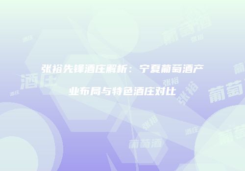 张裕先锋酒庄解析：宁夏葡萄酒产业布局与特色酒庄对比