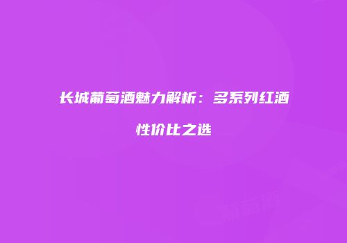 长城葡萄酒魅力解析：多系列红酒性价比之选