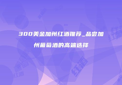 300美金加州红酒推荐_品尝加州葡萄酒的高端选择