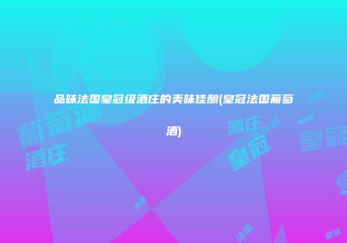 品味法国皇冠级酒庄的美味佳酿(皇冠法国葡萄酒)