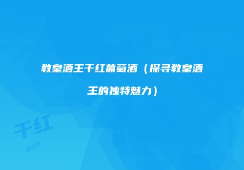 教皇酒王干红葡萄酒（探寻教皇酒王的独特魅力）