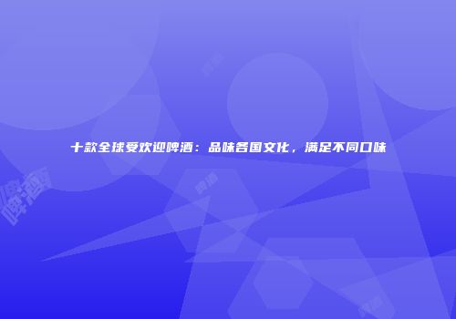 十款全球受欢迎啤酒：品味各国文化，满足不同口味