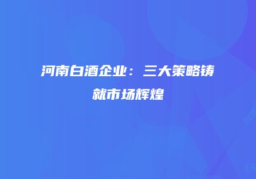 河南白酒企业：三大策略铸就市场辉煌