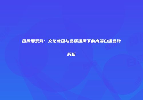 国缘酒系列：文化底蕴与品质保障下的高端白酒品牌解析