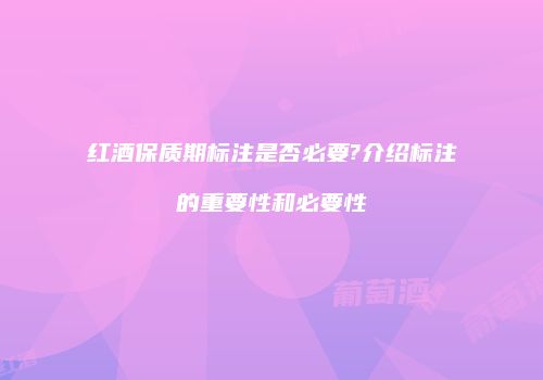 红酒保质期标注是否必要?介绍标注的重要性和必要性
