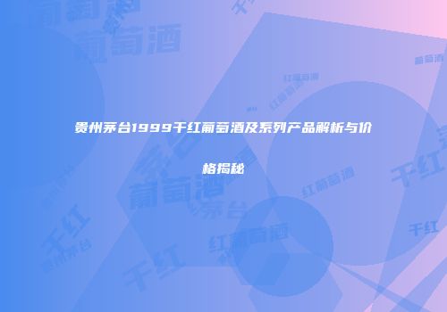 贵州茅台1999干红葡萄酒及系列产品解析与价格揭秘
