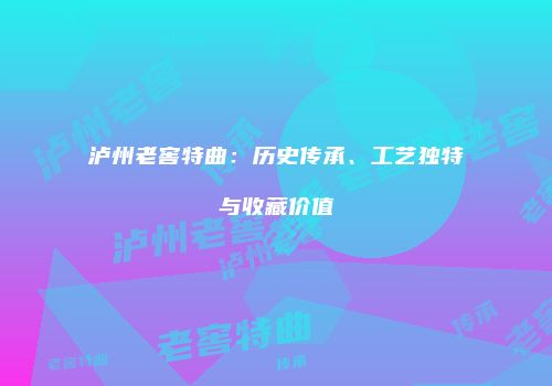泸州老窖特曲：历史传承、工艺独特与收藏价值
