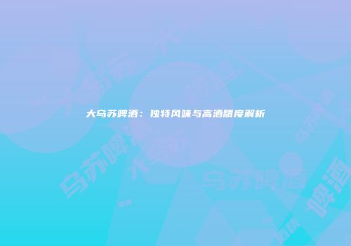 大乌苏啤酒：独特风味与高酒精度解析