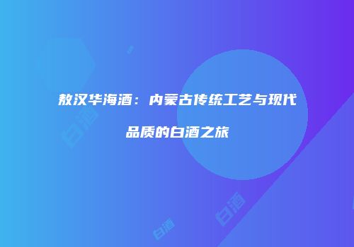 敖汉华海酒：内蒙古传统工艺与现代品质的白酒之旅