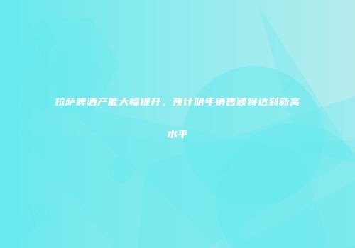 拉萨啤酒产能大幅提升，预计明年销售额将达到新高水平