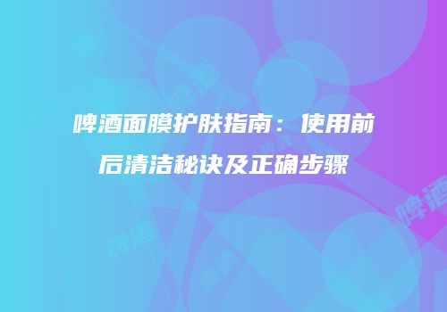 啤酒面膜护肤指南：使用前后清洁秘诀及正确步骤