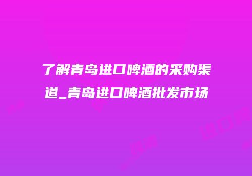 了解青岛进口啤酒的采购渠道_青岛进口啤酒批发市场