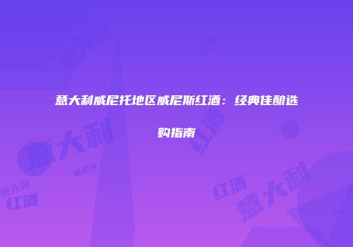 意大利威尼托地区威尼斯红酒：经典佳酿选购指南