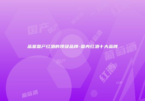 品鉴国产红酒的顶级品牌-国内红酒十大品牌