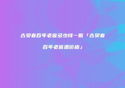 古贝春百年老窖多少钱一瓶「古贝春百年老窖酒价格」