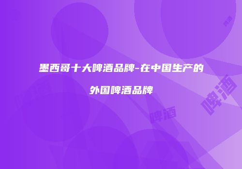 墨西哥十大啤酒品牌-在中国生产的外国啤酒品牌