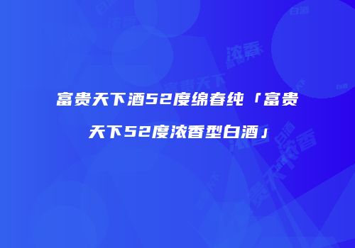 富贵天下酒52度绵春纯「富贵天下52度浓香型白酒」