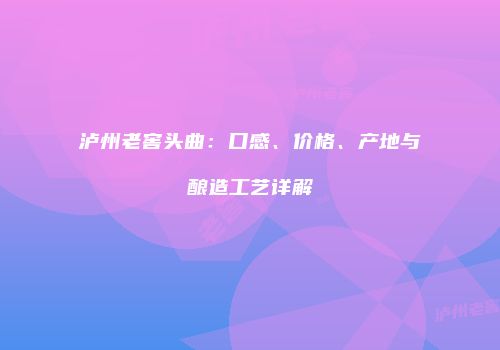 泸州老窖头曲：口感、价格、产地与酿造工艺详解