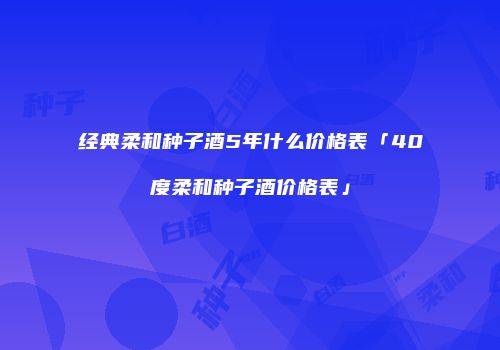 经典柔和种子酒5年什么价格表「40度柔和种子酒价格表」